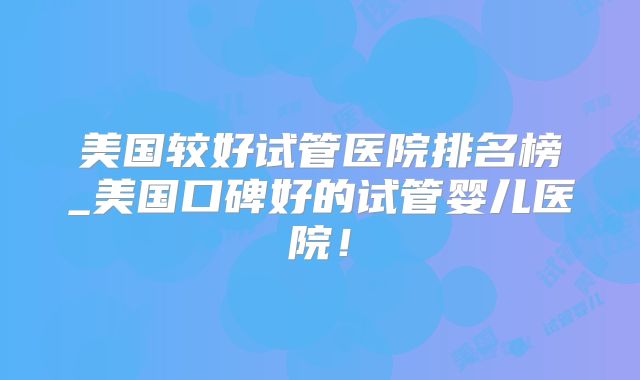 美国较好试管医院排名榜_美国口碑好的试管婴儿医院！