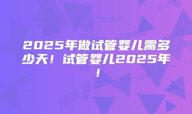 2025年做试管婴儿需多少天！试管婴儿2025年！