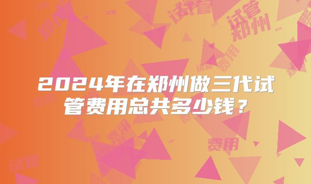 2024年在郑州做三代试管费用总共多少钱？