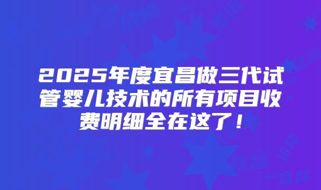 2025年度宜昌做三代试管婴儿技术的所有项目收费明细全在这了！