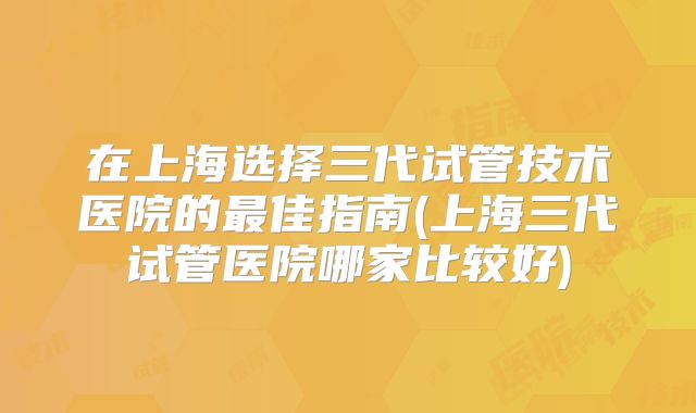 在上海选择三代试管技术医院的最佳指南(上海三代试管医院哪家比较好)