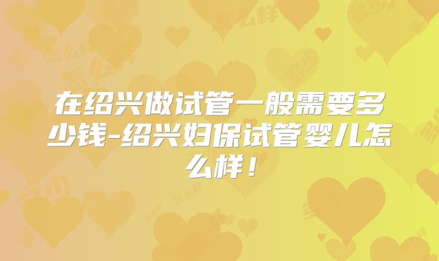 在绍兴做试管一般需要多少钱-绍兴妇保试管婴儿怎么样！