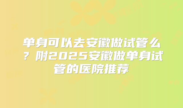 单身可以去安徽做试管么？附2025安徽做单身试管的医院推荐