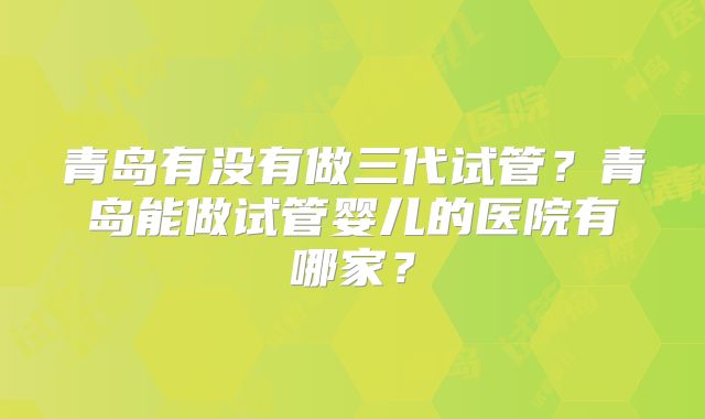 青岛有没有做三代试管?青岛能做试管婴儿的医院有哪家?