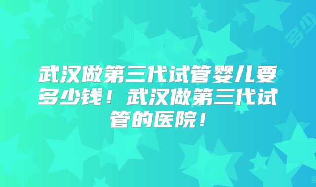 武汉做第三代试管婴儿要多少钱!武汉做第三代试管的医院!
