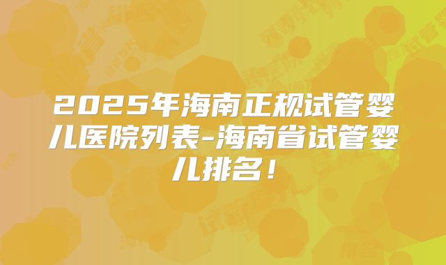2025年海南正规试管婴儿医院列表-海南省试管婴儿排名！