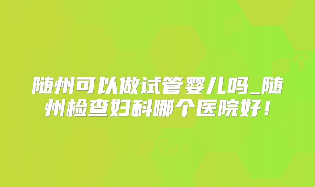 随州可以做试管婴儿吗_随州检查妇科哪个医院好！