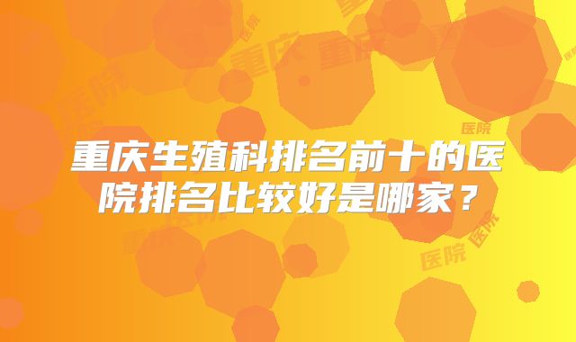 重庆生殖科排名前十的医院排名比较好是哪家？
