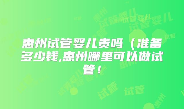 惠州试管婴儿贵吗（准备多少钱,惠州哪里可以做试管！