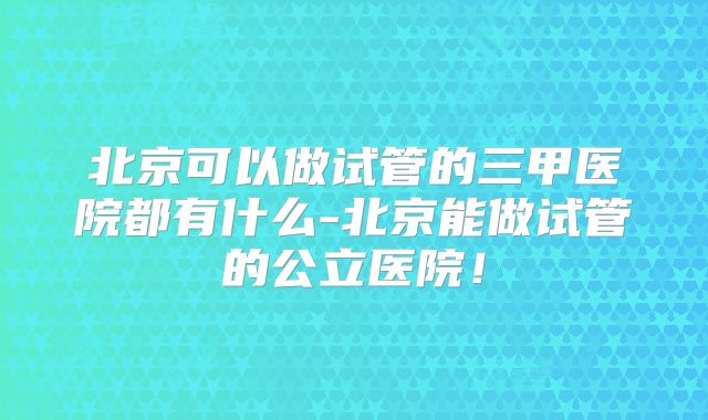 北京可以做试管的三甲医院都有什么-北京能做试管的公立医院！