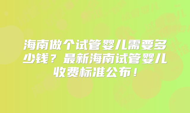 海南做个试管婴儿需要多少钱?最新海南试管婴儿收费标准公布!