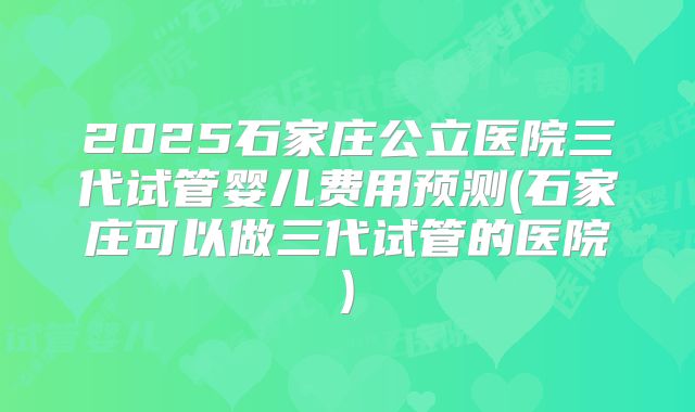 2025石家庄公立医院三代试管婴儿费用预测(石家庄可以做三代试管的医院)