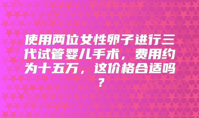 使用两位女性卵子进行三代试管婴儿手术，费用约为十五万，这价格合适吗？