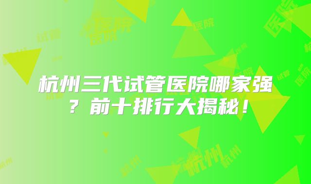 杭州三代试管医院哪家强？前十排行大揭秘！