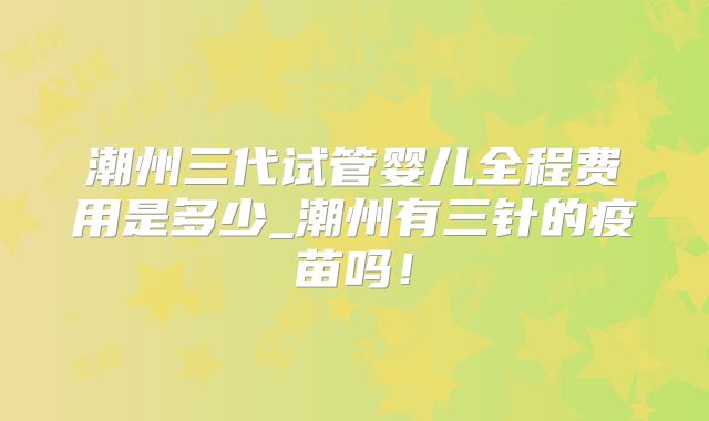 潮州三代试管婴儿全程费用是多少_潮州有三针的疫苗吗！