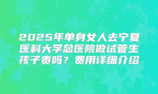 2025年单身女人去宁夏医科大学总医院做试管生孩子贵吗？费用详细介绍