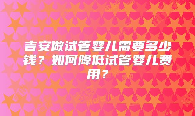 吉安做试管婴儿需要多少钱？如何降低试管婴儿费用？