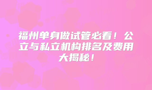 福州单身做试管必看！公立与私立机构排名及费用大揭秘！