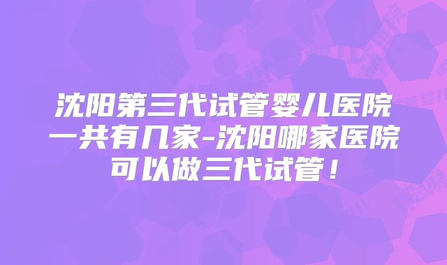 沈阳第三代试管婴儿医院一共有几家-沈阳哪家医院可以做三代试管！