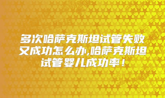 多次哈萨克斯坦试管失败又成功怎么办,哈萨克斯坦试管婴儿成功率!