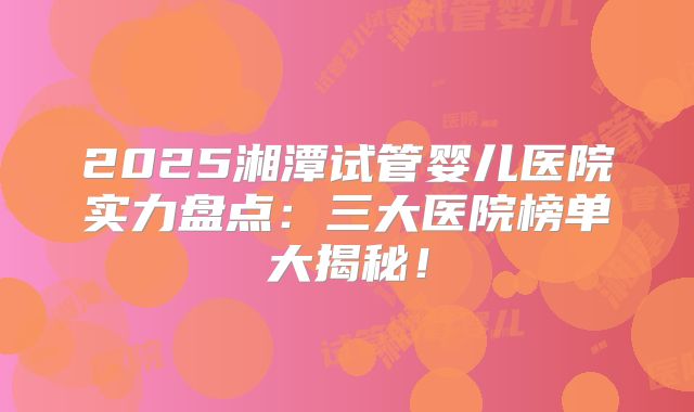 2025湘潭试管婴儿医院实力盘点：三大医院榜单大揭秘！