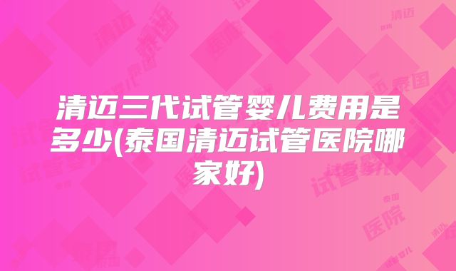 清迈三代试管婴儿费用是多少(泰国清迈试管医院哪家好)