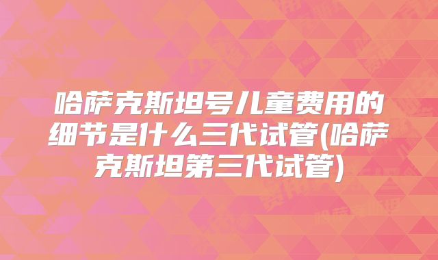 哈萨克斯坦号儿童费用的细节是什么三代试管(哈萨克斯坦第三代试管)