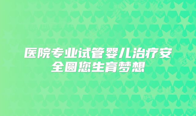 医院专业试管婴儿治疗安全圆您生育梦想