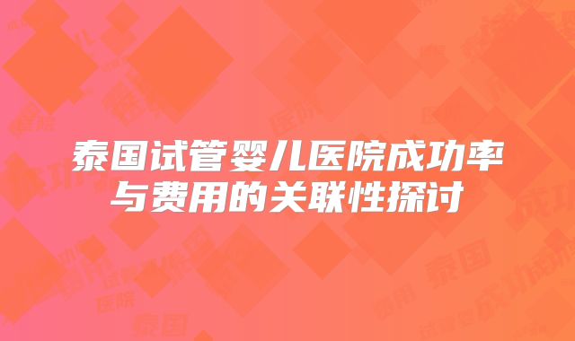 泰国试管婴儿医院成功率与费用的关联性探讨
