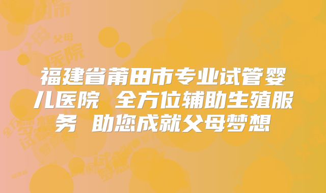 福建省莆田市专业试管婴儿医院 全方位辅助生殖服务 助您成就父母梦想