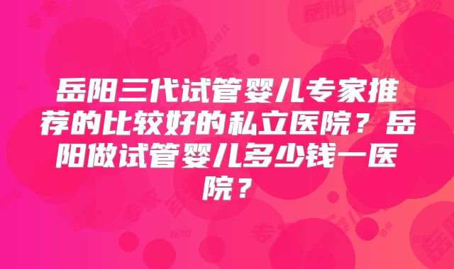岳阳三代试管婴儿专家推荐的比较好的私立医院？岳阳做试管婴儿多少钱一医院？