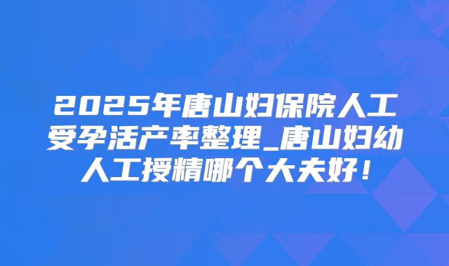 2025年唐山妇保院人工受孕活产率整理_唐山妇幼人工授精哪个大夫好!
