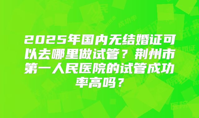 2025年国内无结婚证可以去哪里做试管？荆州市第一人民医院的试管成功率高吗？