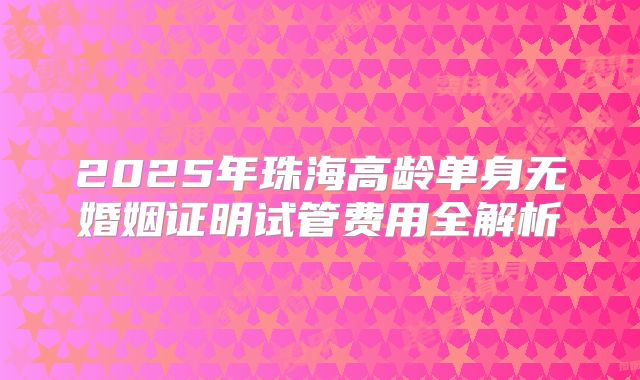 2025年珠海高龄单身无婚姻证明试管费用全解析