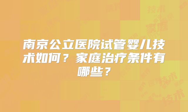 南京公立医院试管婴儿技术如何?家庭治疗条件有哪些?