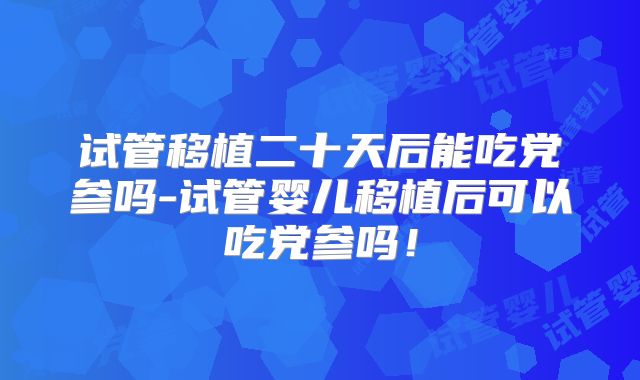 试管移植二十天后能吃党参吗-试管婴儿移植后可以吃党参吗！