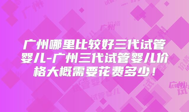 广州哪里比较好三代试管婴儿-广州三代试管婴儿价格大概需要花费多少！