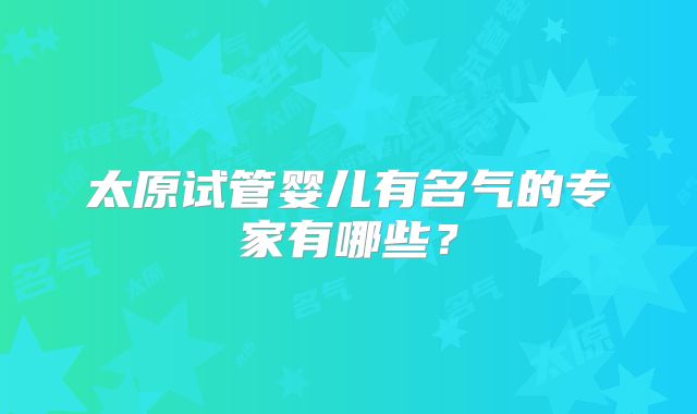 太原试管婴儿有名气的专家有哪些？