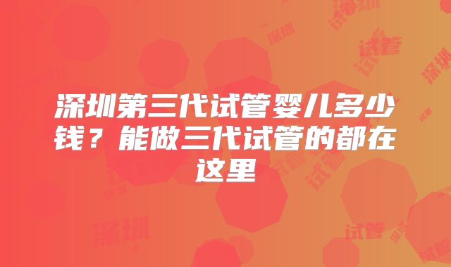 深圳第三代试管婴儿多少钱?能做三代试管的都在这里