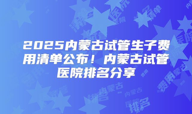 2025内蒙古试管生子费用清单公布！内蒙古试管医院排名分享