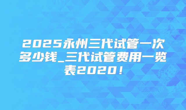 2025永州三代试管一次多少钱_三代试管费用一览表2020！