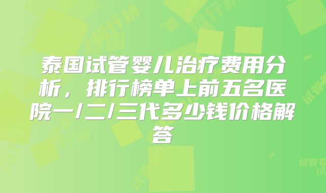 泰国试管婴儿治疗费用分析，排行榜单上前五名医院一/二/三代多少钱价格解答