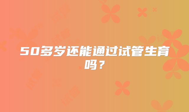 50多岁还能通过试管生育吗？