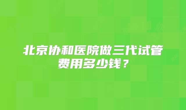 北京协和医院做三代试管费用多少钱？