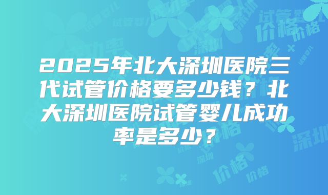 2025年北大深圳医院三代试管价格要多少钱?北大深圳医院试管婴儿成功率是多少?