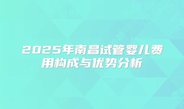 2025年南昌试管婴儿费用构成与优势分析