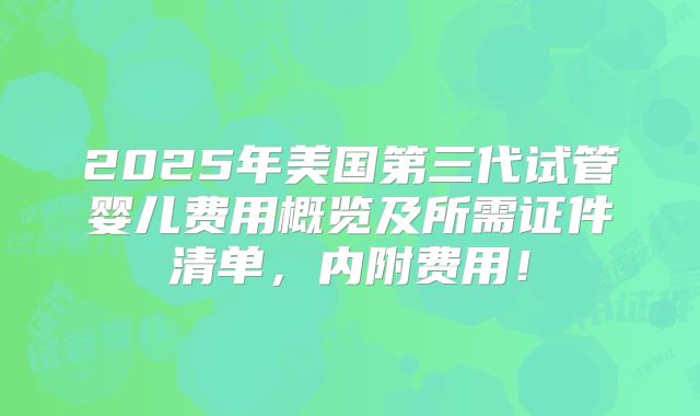 2025年美国第三代试管婴儿费用概览及所需证件清单,内附费用!