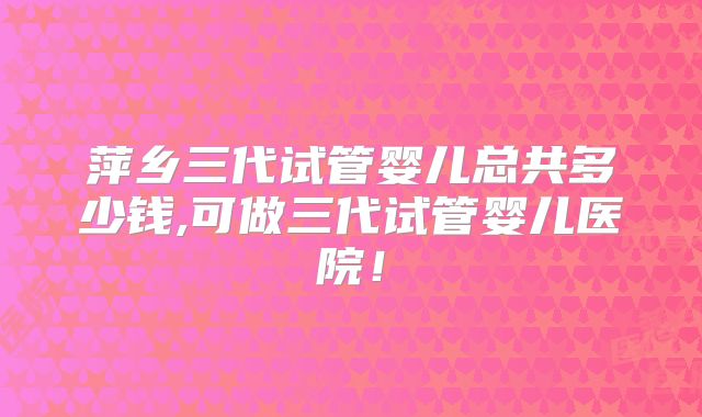 萍乡三代试管婴儿总共多少钱,可做三代试管婴儿医院!