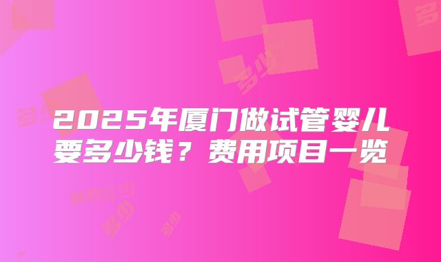 2025年厦门做试管婴儿要多少钱？费用项目一览