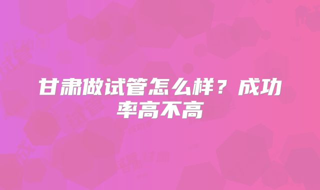 甘肃做试管怎么样？成功率高不高